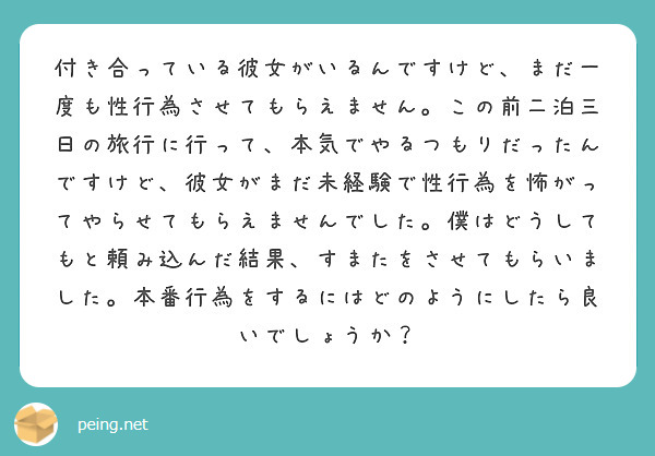 付き合っている彼女がいるんですけど、まだ一度も性行為させてもらえません。この前二泊三日の旅行に行って、本気でやるつもりだったんですけど、彼女がまだ未経験で性行為を怖がってやらせてもらえませんでした。僕はどうしてもと頼み込んだ結果、すまたをさせてもらいました。本番行為をするにはどのようにしたら良いでしょうか？
