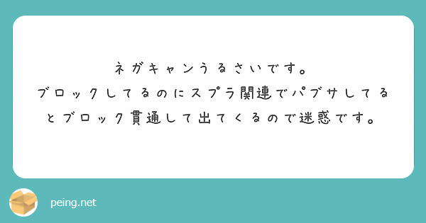 ネガキャンうるさいです。
ブロックしてるのにスプラ関連でパブサしてるとブロック貫通して出てくるので迷惑です。