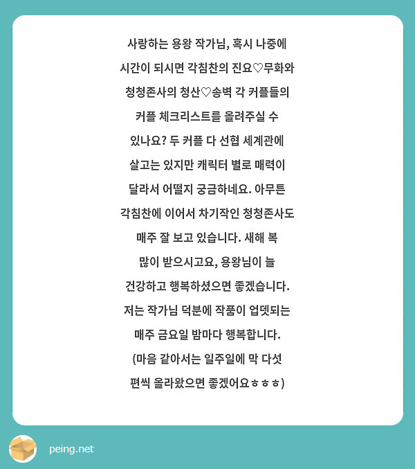사랑하는 용왕 작가님, 혹시 나중에 시간이 되시면 각침찬의 진요♡무화와 청청존사의 청산♡송벽 각 커플들의 커플 체크리스트를 올려주실 수 있나요? 두 커플 다 선협 세계관에 살고는 있지만 캐릭터 별로 매력이 달라서 어떨지 궁금하네요. 아무튼 각침찬에 이어서 차기작인 청청존사도 매주 잘 보고 있습니다. 새해 복 많이 받으시고요, 용왕님이 늘 건강하고 행복하셨으면 좋겠습니다. 저는 작가님 덕분에 작품이 업뎃되는 매주 금요일 밤마다 행복합니다. (마음 같아서는 일주일에 막 다섯 편씩 올라왔으면 좋겠어요ㅎㅎㅎ)
