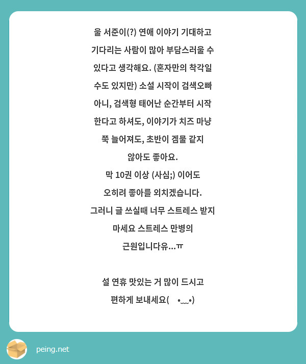 울 서준이(?) 연애 이야기 기대하고 기다리는 사람이 많아 부담스러울 수 있다고 생각해요. (혼자만의 착각일 수도 있지만) 소설 시작이 검색오빠 아니, 검색형 태어난 순간부터 시작 한다고 하셔도, 이야기가 치즈 마냥 쭉 늘어져도, 초반이 겜물 같지 않아도 좋아요. 
막 10권 이상 (사심;) 이어도 오히려 좋아를 외치겠습니다. 
그러니 글 쓰실때 너무 스트레스 받지 마세요 스트레스 만병의 근원입니다유...ㅠ 

설 연휴 맛있는 거 많이 드시고 편하게 보내세요(◍•﹏•)
