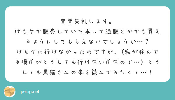 質問失礼します。
けもケで販売していた本って通販とかでも買えるようにしてもらえないでしょうか…？
けもケに行けなかったのですが、(私が住んでる場所がどうしても行けない所なので…）どうしても黒猫さんの本を読んでみたくて…！