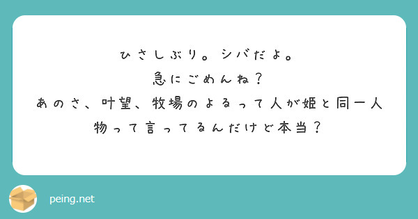 ひさしぶり。シバだよ。
急にごめんね？
あのさ、叶望、牧場のよるって人が姫と同一人物って言ってるんだけど本当？
