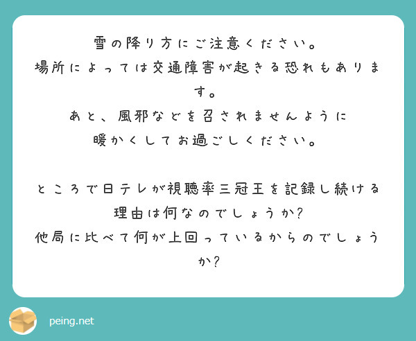 雪の降り方にご注意ください。
場所によっては交通障害が起きる恐れもあります。
あと、風邪などを召されませんように
暖かくしてお過ごしください。

ところで日テレが視聴率三冠王を記録し続ける理由は何なのでしょうか?
他局に比べて何が上回っているからのでしょうか?