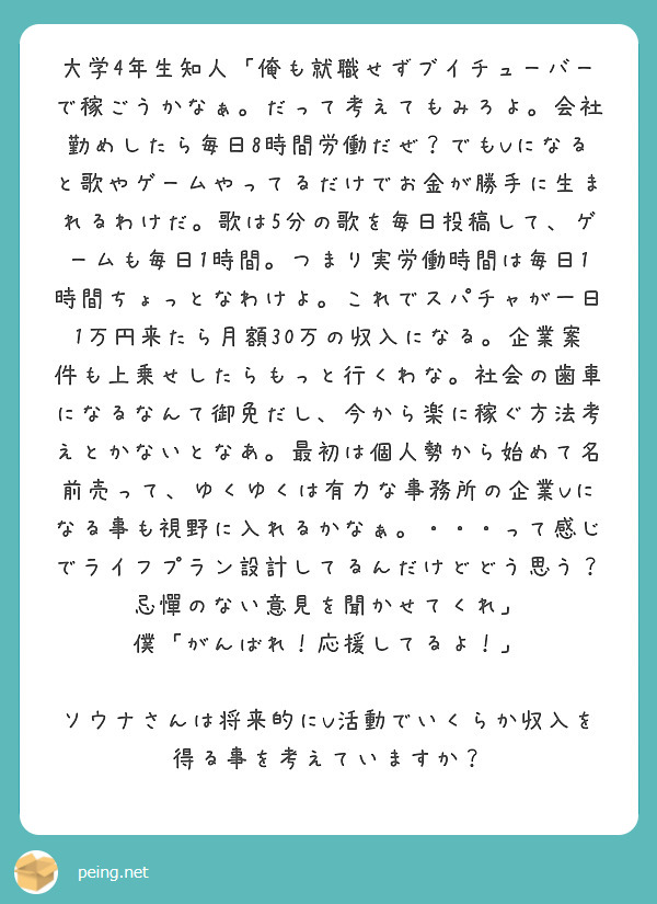 大学4年生知人「俺も就職せずブイチューバーで稼ごうかなぁ。だって考えてもみろよ。会社勤めしたら毎日8時間労働だぜ？でもVになると歌やゲームやってるだけでお金が勝手に生まれるわけだ。歌は5分の歌を毎日投稿して、ゲームも毎日1時間。つまり実労働時間は毎日1時間ちょっとなわけよ。これでスパチャが一日1万円来たら月額30万の収入になる。企業案件も上乗せしたらもっと行くわな。社会の歯車になるなんて御免だし、今から楽に稼ぐ方法考えとかないとなあ。最初は個人勢から始めて名前売って、ゆくゆくは有力な事務所の企業Vになる事も視野に入れるかなぁ。・・・って感じでライフプラン設計してるんだけどどう思う？忌憚のない意見を聞かせてくれ」
僕「がんばれ！応援してるよ！」

ソウナさんは将来的にV活動でいくらか収入を得る事を考えていますか？