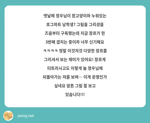 옛날에 정우님이 흰고양이와 누워있는 호그와트 남학생? 그림을 그리셨을 즈음부터 구독했는데 지금 장르가 한 3번째 겹치는 중이라 너무 신기해요 ㅋㅋㅋㅋ 정말 이것저것 다양한 장르를 그리셔서 보는 재미가 있어요! 장르계 터트리시고도 이렇게 늘 정우님께 되돌아가는 저를 보며… 이게 운명인가 싶네요 암튼 그림 잘 보고 있습니다!!!