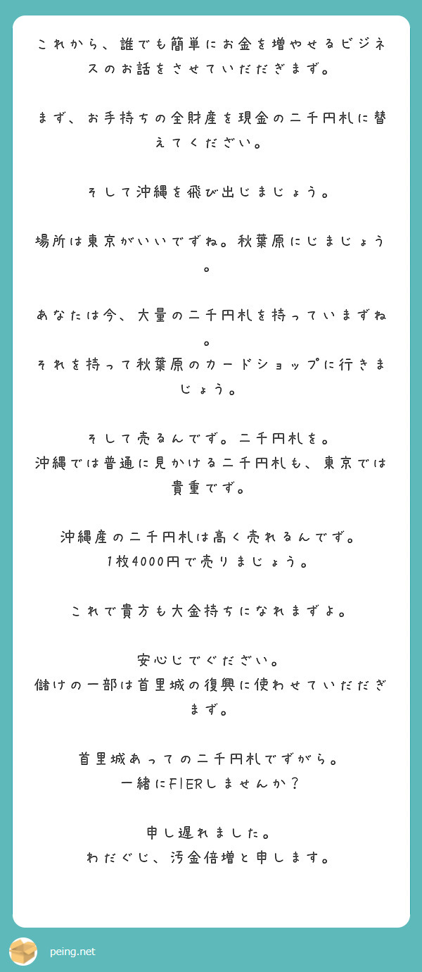 これから、誰でも簡単にお金を増やせるビジネスのお話をさせていだだぎまず。

まず、お手持ちの全財産を現金の二千円札に替えてくだざい。

そして沖縄を飛び出じまじょう。

場所は東京がいいでずね。秋葉原にじまじょう。

あなたは今、大量の二千円札を持っていまずね。
それを持って秋葉原のカードショップに行きまじょう。

そして売るんでず。二千円札を。
沖縄では普通に見かける二千円札も、東京では貴重でず。

沖縄産の二千円札は高く売れるんでず。
1枚4000円で売りまじょう。

これで貴方も大金持ちになれまずよ。

安心じでぐだざい。
儲けの一部は首里城の復興に使わせていだだぎまず。

首里城あっての二千円札でずがら。
一緒にFIERしませんか？

申し遅れました。
わだぐじ、汚金倍増と申します。