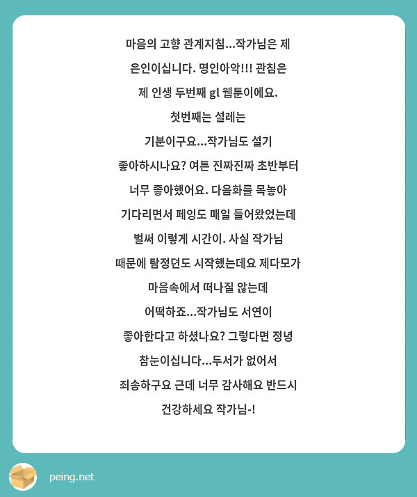 마음의 고향 관계지침...작가님은 제 은인이십니다. 명인아악!!! 관침은 제 인생 두번째 gl 웹툰이에요. 첫번째는 설레는 기분이구요...작가님도 설기 좋아하시나요? 여튼 진짜진짜 초반부터 너무 좋아했어요. 다음화를 목놓아 기다리면서 페잉도 매일 들어왔었는데 벌써 이렇게 시간이. 사실 작가님 때문에 탐정뎐도 시작했는데요 제다모가 마음속에서 떠나질 않는데 어떡하죠...작가님도 서연이 좋아한다고 하셨나요? 그렇다면 정녕 참눈이십니다...두서가 없어서 죄송하구요 근데 너무 감사해요 반드시 건강하세요 작가님-!