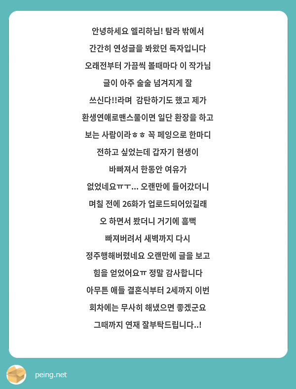 안녕하세요 엘리하님! 탐라 밖에서 간간히 연성글을 봐왔던 독자입니다 오래전부터 가끔씩 볼때마다 이 작가님 글이 아주 술술 넘겨지게 잘 쓰신다!!라며  감탄하기도 했고 제가 환생연애로맨스물이면 일단 환장을 하고 보는 사람이라ㅎㅎ 꼭 페잉으로 한마디 전하고 싶었는데 갑자기 현생이 바빠져서 한동안 여유가 없었네요ㅠㅜ... 오랜만에 들어갔더니 며칠 전에 26화가 업로드되어있길래 오 하면서 봤더니 거기에 흠뻑 빠져버려서 새벽까지 다시 정주행해버렸네요 오랜만에 글을 보고 힘을 얻었어요ㅠ 정말 감사합니다 아무튼 애들 결혼식부터 2세까지 이번 회차에는 무사히 해냈으면 좋겠군요 그때까지 연재 잘부탁드립니다..!