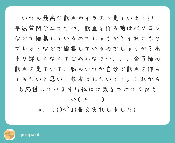 いつも最高な動画やイラスト見ています!!
早速質問なんですが、動画を作る時はパソコンなどで編集しているのでしょうか？それともタブレットなどで編集しているのでしょうか？あまり詳しくなくてごめんなさい、、、金寺様の動画を見ていて、私もいつか自分で動画を作ってみたいと思い、参考にしたいです。これからも応援しています!!体には気をつけてください( *˙˘˙ ) *.ˬ.))ﾍﾟｺ(長文失礼しました)