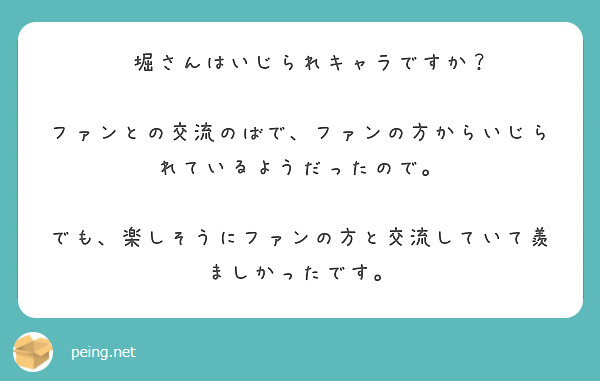 　堀さんはいじられキャラですか？
　ファンとの交流のばで、ファンの方からいじられているようだったので。
　でも、楽しそうにファンの方と交流していて羨ましかったです。