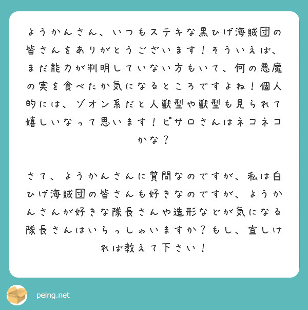 ようかんさん、いつもステキな黒ひげ海賊団の皆さんをありがとうございます！そういえば、まだ能力が判明していない方もいて、何の悪魔の実を食べたか気になるところですよね！個人的には、ゾオン系だと人獣型や獣型も見られて嬉しいなって思います！ピサロさんはネコネコかな？

さて、ようかんさんに質問なのですが、私は白ひげ海賊団の皆さんも好きなのですが、ようかんさんが好きな隊長さんや造形などが気になる隊長さんはいらっしゃいますか？もし、宜しければ教えて下さい！

