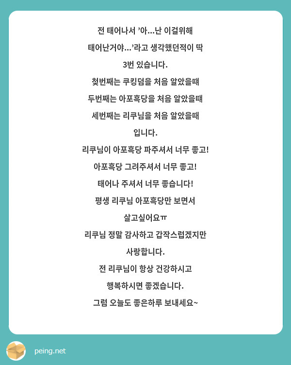 전 태어나서 '아...난 이걸위해 태어난거야...'라고 생각했던적이 딱 3번 있습니다.
첮번째는 쿠킹덤을 처음 알았을떄
두번째는 아포흑당을 처음 알았을떄
세번째는 리쿠님을 처음 알았을때 입니다.
리쿠님이 아포흑당 파주셔서 너무 좋고!
아포흑당 그려주셔서 너무 좋고!
태어나 주셔서 너무 좋습니다!
평생 리쿠님 아포흑당만 보면서 살고싶어요ㅠ
리쿠님 정말 감사하고 갑작스럽겠지만 사랑합니다. 
전 리쿠님이 항상 건강하시고 행복하시면 좋겠습니다.
그럼 오늘도 좋은하루 보내세요~