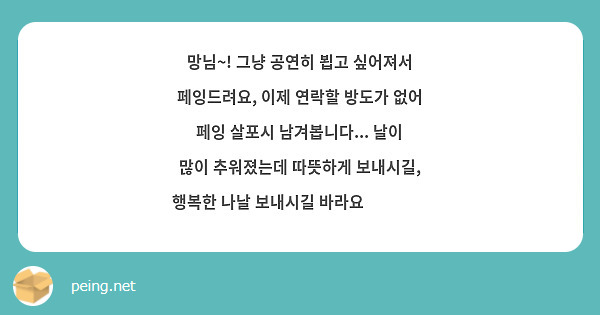 망님~! 그냥 공연히 뵙고 싶어져서 페잉드려요, 이제 연락할 방도가 없어 페잉 살포시 남겨봅니다... 날이 많이 추워졌는데 따뜻하게 보내시길, 행복한 나날 보내시길 바라요☺️❤️