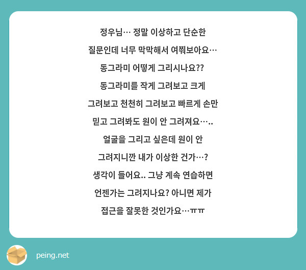 정우님… 정말 이상하고 단순한 질문인데 너무 막막해서 여쭤보아요… 동그라미 어떻게 그리시나요??  동그라미를 작게 그려보고 크게 그려보고 천천히 그려보고 빠르게 손만 믿고 그려봐도 원이 안 그려져요….. 얼굴을 그리고 싶은데 원이 안 그려지니깐 내가 이상한 건가…? 생각이 들어요.. 그냥 계속 연습하면 언젠가는 그려지나요? 아니면 제가 접근을 잘못한 것인가요…ㅠㅠ