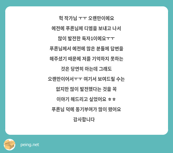 헉 작가님 ㅜㅜ 오랜만이에요
예전에 푸른님께 디엠을 보내고 나서 많이 발전한 독자1이에요ㅜㅜ
푸른님께서 예전에 많은 분들께 답변을 해주셨기 때문에 저를 기억하지 못하는 것은 당연히 아는데 그래도 오랜만이어서ㅜㅜ 여기서 보여드릴 수는 없지만 많이 발전했다는 것을 꼭 이야기 해드리고 싶었어요 ㅎㅎ
푸른님 덕에 동기부여가 많이 됐어요 감사합니다🧡