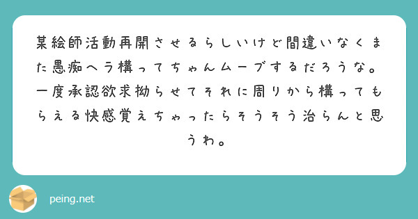 某絵師活動再開させるらしいけど間違いなくまた愚痴ヘラ構ってちゃんムーブするだろうな。
一度承認欲求拗らせてそれに周りから構ってもらえる快感覚えちゃったらそうそう治らんと思うわ。