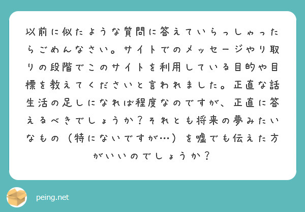 以前に似たような質問に答えていらっしゃったらごめんなさい。サイトでのメッセージやり取りの段階でこのサイトを利用している目的や目標を教えてくださいと言われました。正直な話生活の足しになれば程度なのですが、正直に答えるべきでしょうか？それとも将来の夢みたいなもの（特にないですが…）を嘘でも伝えた方がいいのでしょうか？