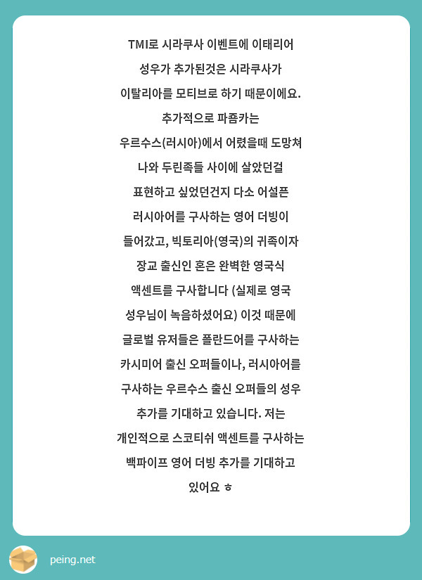 TMI로 시라쿠사 이벤트에 이태리어 성우가 추가된것은 시라쿠사가 이탈리아를 모티브로 하기 때문이에요. 추가적으로 파죰카는 우르수스(러시아)에서 어렸을때 도망쳐 나와 두린족들 사이에 살았던걸 표현하고 싶었던건지 다소 어설픈 러시아어를 구사하는 영어 더빙이 들어갔고, 빅토리아(영국)의 귀족이자 장교 출신인 혼은 완벽한 영국식 액센트를 구사합니다 (실제로 영국 성우님이 녹음하셨어요) 이것 때문에 글로벌 유저들은 폴란드어를 구사하는 카시미어 출신 오퍼들이나, 러시아어를 구사하는 우르수스 출신 오퍼들의 성우 추가를 기대하고 있습니다. 저는 개인적으로 스코티쉬 액센트를 구사하는 백파이프 영어 더빙 추가를 기대하고 있어요 ㅎ