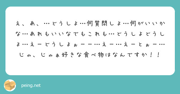 え、あ、…どうしよ…何質問しよ…何がいいかな…あれもいいなでもこれも…どうしよどうしよ…えーどうしよぉーー…えー…えーとぉー…じゃ、じゃぁ好きな食べ物はなんですか！！