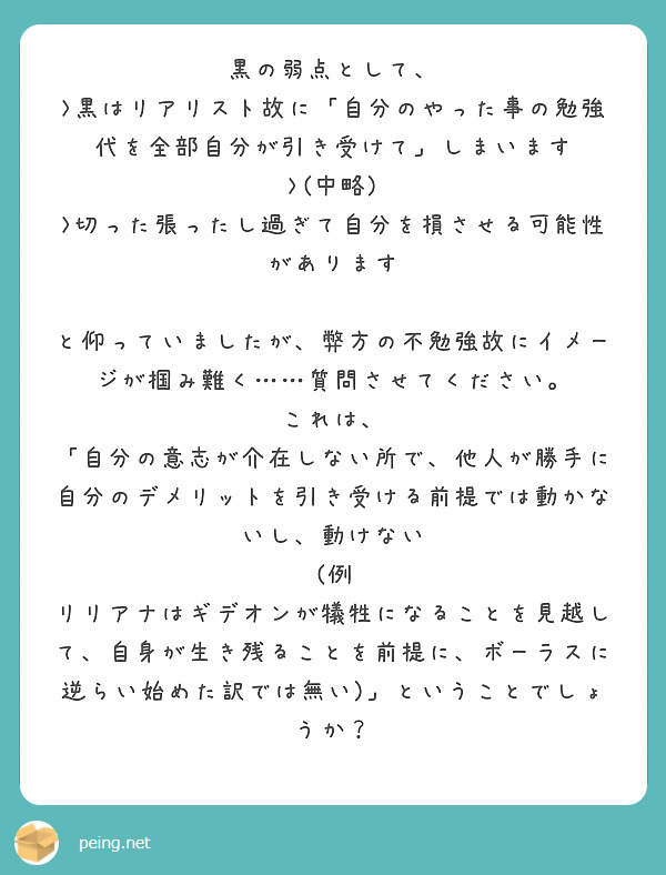 黒の弱点として、
>黒はリアリスト故に「自分のやった事の勉強代を全部自分が引き受けて」しまいます
>(中略)
>切った張ったし過ぎて自分を損させる可能性があります

と仰っていましたが、弊方の不勉強故にイメージが掴み難く……質問させてください。
これは、
「自分の意志が介在しない所で、他人が勝手に自分のデメリットを引き受ける前提では動かないし、動けない
(例　リリアナはギデオンが犠牲になることを見越して、自身が生き残ることを前提に、ボーラスに逆らい始めた訳では無い)」ということでしょうか？