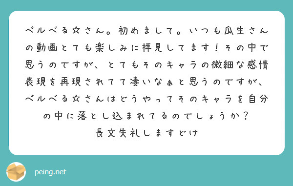 ベルベる☆さん。初めまして。いつも瓜生さんの動画とても楽しみに拝見してます！その中で思うのですが、とてもそのキャラの微細な感情表現を再現されてて凄いなぁと思うのですが、ベルベる☆さんはどうやってそのキャラを自分の中に落とし込まれてるのでしょうか？
長文失礼しますどけ