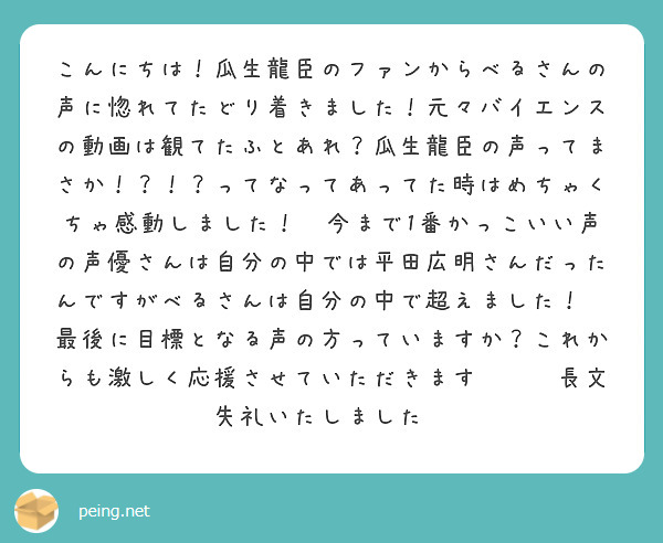 こんにちは！瓜生龍臣のファンからべるさんの声に惚れてたどり着きました！元々バイエンスの動画は観てたふとあれ？瓜生龍臣の声ってまさか！？！？ってなってあってた時はめちゃくちゃ感動しました！✨今まで1番かっこいい声の声優さんは自分の中では平田広明さんだったんですがべるさんは自分の中で超えました！✨最後に目標となる声の方っていますか？これからも激しく応援させていただきます✨✨✨長文失礼いたしました😉
