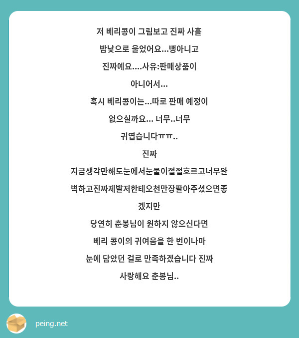 저 베리콩이 그림보고 진짜 사흘 밤낮으로 울었어요...뻥아니고 진짜예요....사유:판매상품이 아니어서...
혹시 베리콩이는...따로 판매 예정이 없으실까요... 너무..너무 귀엽습니다ㅠㅠ..
진짜 지금생각만해도눈에서눈물이절절흐르고너무완벽하고진짜제발저한테오천만장팔아주셨으면좋겠지만
당연히 춘봉님이 원하지 않으신다면 베리 콩이의 귀여움을 한 번이나마 눈에 담았던 걸로 만족하겠습니다 진짜 사랑해요 춘봉님..