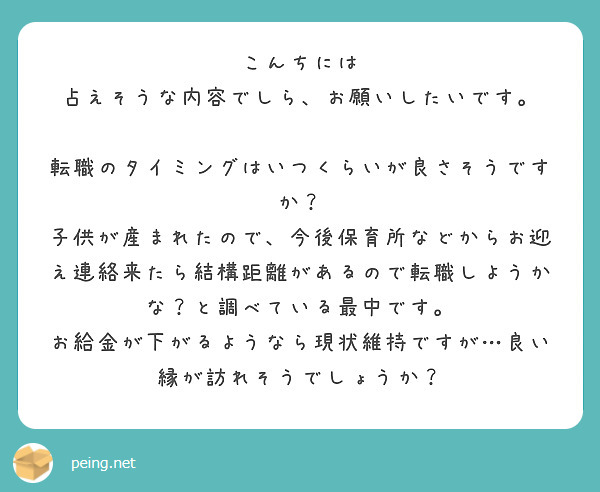 こんちには
占えそうな内容でしら、お願いしたいです。

転職のタイミングはいつくらいが良さそうですか？
子供が産まれたので、今後保育所などからお迎え連絡来たら結構距離があるので転職しようかな？と調べている最中です。
お給金が下がるようなら現状維持ですが…良い縁が訪れそうでしょうか？