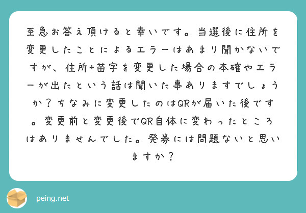 至急お答え頂けると幸いです。当選後に住所を変更したことによるエラーはあまり聞かないですが、住所+苗字を変更した場合の本確やエラーが出たという話は聞いた事ありますでしょうか？ちなみに変更したのはQRが届いた後です。変更前と変更後でQR自体に変わったところはありませんでした。発券には問題ないと思いますか？