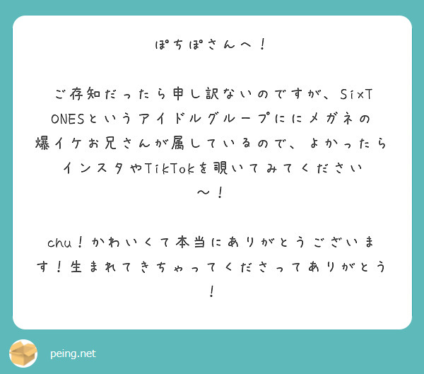 ぽちぽさんへ！

ご存知だったら申し訳ないのですが、SixTONESというアイドルグループににメガネの爆イケお兄さんが属しているので、よかったらインスタやTikTokを覗いてみてください〜！

chu！かわいくて本当にありがとうございます！生まれてきちゃってくださってありがとう！



