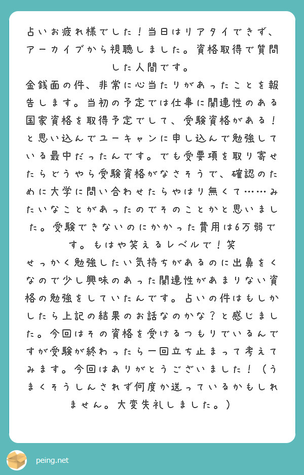 占いお疲れ様でした！当日はリアタイできず、アーカイブから視聴しました。資格取得で質問した人間です。
金銭面の件、非常に心当たりがあったことを報告します。当初の予定では仕事に関連性のある国家資格を取得予定でして、受験資格がある！と思い込んでユーキャンに申し込んで勉強している最中だったんです。でも受要項を取り寄せたらどうやら受験資格がなさそうで、確認のために大学に問い合わせたらやはり無くて……みたいなことがあったのでそのことかと思いました。受験できないのにかかった費用は6万弱です。もはや笑えるレベルで！笑
せっかく勉強したい気持ちがあるのに出鼻をくなので少し興味のあった関連性があまりない資格の勉強をしていたんです。占いの件はもしかしたら上記の結果のお話なのかな？と感じました。今回はその資格を受けるつもりでいるんですが受験が終わったら一回立ち止まって考えてみます。今回はありがとうございました！（うまくそうしんされず何度か送っているかもしれません。大変失礼しました。）