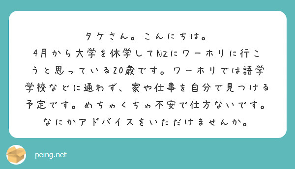 タケさん。こんにちは。
4月から大学を休学してNZにワーホリに行こうと思っている20歳です。ワーホリでは語学学校などに通わず、家や仕事を自分で見つける予定です。めちゃくちゃ不安で仕方ないです。なにかアドバイスをいただけませんか。
