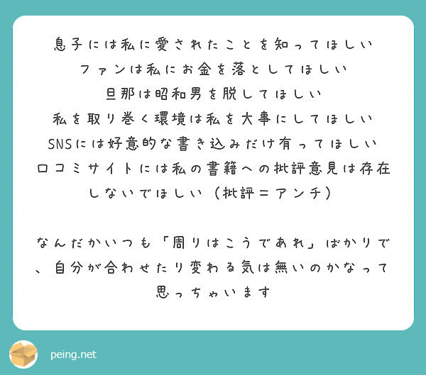 息子には私に愛されたことを知ってほしい
ファンは私にお金を落としてほしい
旦那は昭和男を脱してほしい
私を取り巻く環境は私を大事にしてほしい
SNSには好意的な書き込みだけ有ってほしい
口コミサイトには私の書籍への批評意見は存在しないでほしい（批評＝アンチ）

なんだかいつも「周りはこうであれ」ばかりで、自分が合わせたり変わる気は無いのかなって思っちゃいます