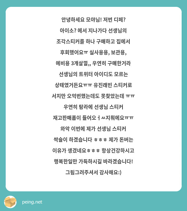 안녕하세요 모야님! 저번 디페? 아이소? 에서 지나가다 선생님의 조각스티커를 하나 구매하고 집에서 후회했어요ㅠ 실사용용, 보관용, 예비용 3개살껄,, 우연히 구매한거라 선생님의 트위터 아이디도 모르는 상태였거든요ㅠㅠ 유진래빈 스티커로 서치만 오억번했는데도 못찾았는데 ㅠㅠ 우연히 탐라에 선생님 스티커 재고판매폼이 들어오ㅓㅆ지뭐에요ㅠㅠ 와악 이번에 제가 선생님 스티커 싹슬이 하겠습니다 ㅎㅎㅎ 제가 돈버는 이유가 생겼네요ㅎㅎㅎ 항상건강하시고 행복한일만 가득하시길 바라겠습니다! 그림그려주셔서 감사해요:)