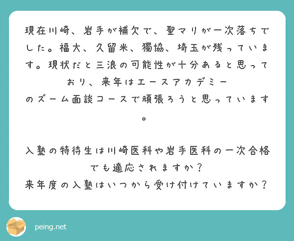 現在川崎、岩手が補欠で、聖マリが一次落ちでした。福大、久留米、獨協、埼玉が残っています。現状だと三浪の可能性が十分あると思っており、来年はエースアカデミー のズーム面談コースで頑張ろうと思っています。

入塾の特待生は川崎医科や岩手医科の一次合格でも適応されますか？
来年度の入塾はいつから受け付けていますか？
