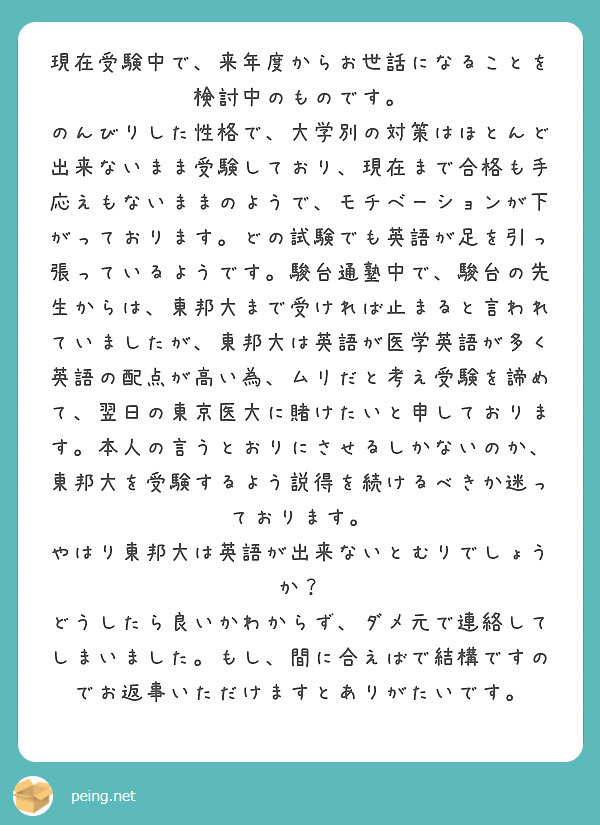 現在受験中で、来年度からお世話になることを検討中のものです。
のんびりした性格で、大学別の対策はほとんど出来ないまま受験しており、現在まで合格も手応えもないままのようで、モチベーションが下がっております。どの試験でも英語が足を引っ張っているようです。駿台通塾中で、駿台の先生からは、東邦大まで受ければ止まると言われていましたが、東邦大は英語が医学英語が多く英語の配点が高い為、ムリだと考え受験を諦めて、翌日の東京医大に賭けたいと申しております。本人の言うとおりにさせるしかないのか、東邦大を受験するよう説得を続けるべきか迷っております。
やはり東邦大は英語が出来ないとむりでしょうか？
どうしたら良いかわからず、ダメ元で連絡してしまいました。もし、間に合えばで結構ですのでお返事いただけますとありがたいです。
