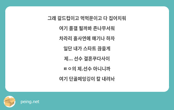 그래 갈드컵이고 먹먹문이고 다 집어치워
여기 롤갤 될까봐 존나무서워
차라리 훌사연애 얘기나 하자
일단 내가 스타트 끊을게
제... 선수 결혼쿠다사이
ㅌㅇ의 제.선수 아니니까
여기 단골페잉깅이 칼 내려놔