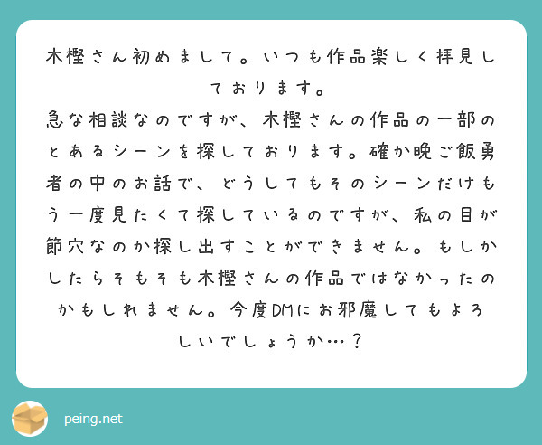 木樫さん初めまして。いつも作品楽しく拝見しております。
急な相談なのですが、木樫さんの作品の一部のとあるシーンを探しております。確か晩ご飯勇者の中のお話で、どうしてもそのシーンだけもう一度見たくて探しているのですが、私の目が節穴なのか探し出すことができません。もしかしたらそもそも木樫さんの作品ではなかったのかもしれません。今度DMにお邪魔してもよろしいでしょうか…？