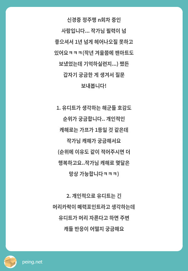 신경증 정주행 n회차 중인 사람입니다... 작가님 필력이 넘 좋으셔서 1년 넘게 헤어나오질 못하고 있어요ㅋㅋㅋ(작년 겨울쯤에 팬아트도 보냈었는데 기억하실련지...) 쨌든 갑자기 궁금한 게 생겨서 질문 보내봅니다!

1. 유디트가 생각하는 해군들 호감도 순위가 궁금합니다.. 개인적인 캐해로는 가프가 1등일 것 같은데 작가님 캐해가 궁금해서요
(순위에 이유도 같이 적어주시면 더 행복하고요..작가님 캐해로 몇달은 망상 가능합니다ㅋㅋㅋ)

2. 개인적으로 유디트는 긴 머리카락이 매력포인트라고 생각하는데 유디트가 머리 자른다고 하면 주변 캐들 반응이 어떨지 궁금해요




