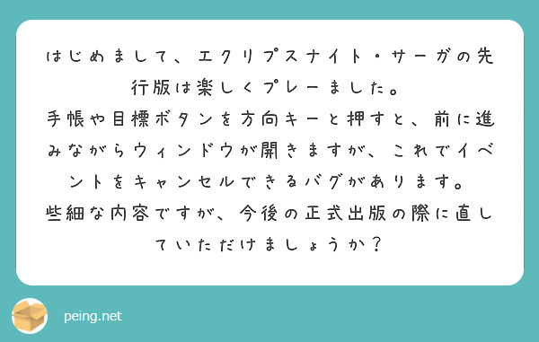 はじめまして、エクリプスナイト・サーガの先行版は楽しくプレーました。 手帳や目標ボタンを方向キーと押すと、前に進みながらウィンドウが開きますが、これでイベントをキャンセルできるバグがあります。 些細な内容ですが、今後の正式出版の際に直していただけましょうか？