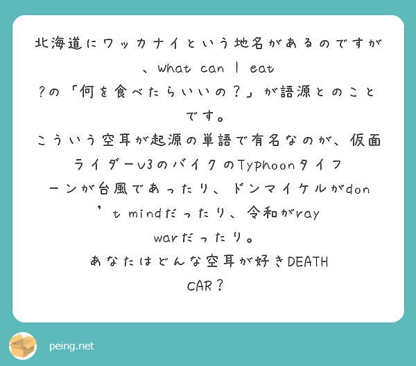 北海道にワッカナイという地名があるのですが、What can I eat ?の「何を食べたらいいの？」が語源とのことです。
こういう空耳が起源の単語で有名なのが、仮面ライダーV3のバイクのTyphoonタイフーンが台風であったり、ドンマイケルがdon't mindだったり、令和がray warだったり。
あなたはどんな空耳が好きDEATH CAR？