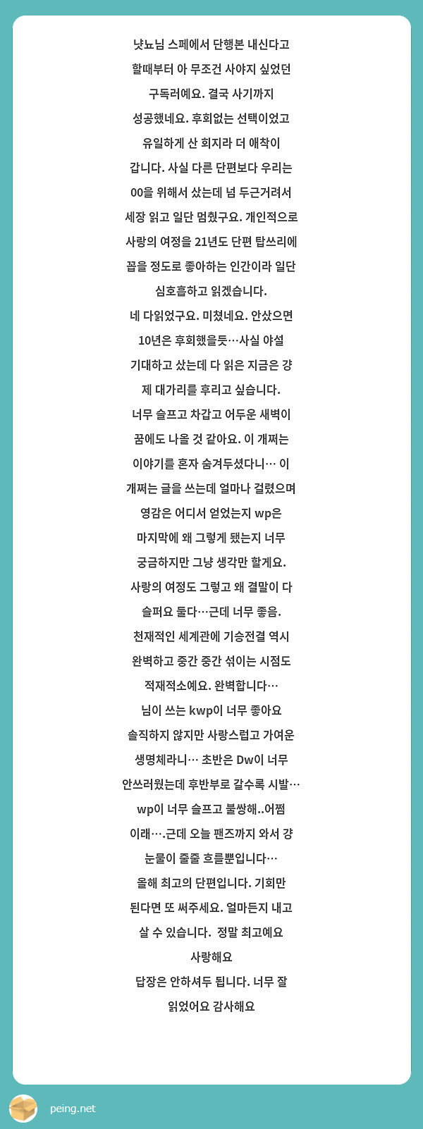 냣뇨님 스페에서 단행본 내신다고 할때부터 아 무조건 사야지 싶었던 구독러예요. 결국 사기까지 성공했네요. 후회없는 선택이었고 유일하게 산 회지라 더 애착이 갑니다. 사실 다른 단편보다 우리는 00을 위해서 샀는데 넘 두근거려서 세장 읽고 일단 멈췄구요. 개인적으로 사랑의 여정을 21년도 단편 탑쓰리에 꼽을 정도로 좋아하는 인간이라 일단 심호흡하고 읽겠습니다.
네 다읽었구요. 미쳤네요. 안샀으면 10년은 후회했을듯…사실 야설 기대하고 샀는데 다 읽은 지금은 걍 제 대가리를 후리고 싶습니다. 
너무 슬프고 차갑고 어두운 새벽이 꿈에도 나올 것 같아요. 이 개쩌는 이야기를 혼자 숨겨두셨다니… 이 개쩌는 글을 쓰는데 얼마나 걸렸으며 영감은 어디서 얻었는지 wp은 마지막에 왜 그렇게 됐는지 너무 궁금하지만 그냥 생각만 할게요. 사랑의 여정도 그렇고 왜 결말이 다 슬퍼요 둘다…근데 너무 좋음. 천재적인 세계관에 기승전결 역시 완벽하고 중간 중간 섞이는 시점도 적재적소예요. 완벽합니다…
님이 쓰는 kwp이 너무 좋아요 솔직하지 않지만 사랑스럽고 가여운 생명체라니… 초반은 Dw이 너무 안쓰러웠는데 후반부로 갈수록 시발… wp이 너무 슬프고 불쌍해..어쩜 이래….근데 오늘 팬즈까지 와서 걍 눈물이 줄줄 흐를뿐입니다… 
올해 최고의 단편입니다. 기회만 된다면 또 써주세요. 얼마든지 내고 살 수 있습니다.  정말 최고예요 사랑해요 
답장은 안하셔두 됩니다. 너무 잘 읽었어요 감사해요 