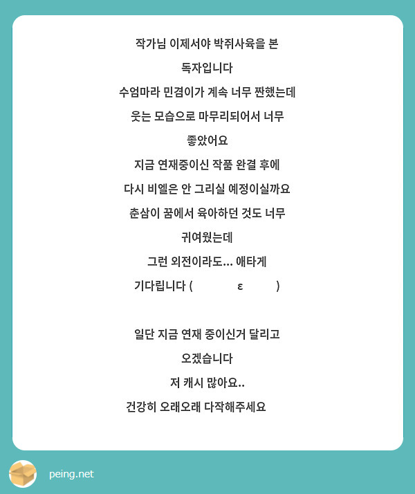 작가님 이제서야 박쥐사육을 본 독자입니다
수엄마라 민겸이가 계속 너무 짠했는데 
웃는 모습으로 마무리되어서 너무 좋았어요
지금 연재중이신 작품 완결 후에 
다시 비엘은 안 그리실 예정이실까요
춘삼이 꿈에서 육아하던 것도 너무 귀여웠는데 
그런 외전이라도... 애타게 기다립니다 (˘̩̩̩ε˘̩ƪ)
 
일단 지금 연재 중이신거 달리고 오겠습니다 
저 캐시 많아요..
건강히 오래오래 다작해주세요🫶🏻