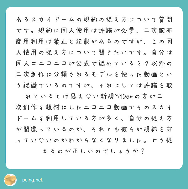 あるスカイドームの規約の捉え方について質問です。規約に同人使用は許諾が必要、二次配布商用利用は禁止と記載があるのですが、この同人使用の捉え方について聞きたいです。自分は同人＝ニコニコが公式で認めているミク以外の二次創作に分類されるモデルを使った動画という認識でいるのですが、それにしては許諾を取れているとは思えない新規MMDerの方が二次創作を題材にしたニコニコ動画でそのスカイドームを利用している方が多く、自分の捉え方が間違っているのか、それとも彼らが規約を守っていないのかわからなくなりました。どう捉えるのが正しいのでしょうか？
