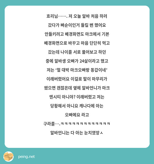 흐리님……. 저 오늘 알바 처음 하러 갔다가 빠순이인거 들킬 뻔 했어요 안들키려고 배경화면도 마크에서 기본 배경화면으로 바꾸고 마음 단단히 먹고 갔는데 나이를 서로 물어보고 하던 중에 알바생 오빠가 24살이라고 했고 저는 ‘헐 대박 마크오빠랑 동갑이네’ 이래버렸어요 이걸로 말이 마무리가 됐으면 괜찮은데 옆에 알바언니가 마크 엔시티 아니야? 이래버렸고 저는 당황해서 아니요 캐나다에 아는 오빠예요 라고 구라를….ㅋㅋㅋㅋㅋㅋㅋㅋㅋㅋㅋㅋㅋ 알바언니는 다 아는 눈치였앙ㅅ