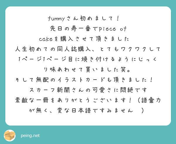 fummyさん初めまして！🥰
先日の寿一番でpiece of cakeを購入させて頂きました✨
人生初めての同人誌購入、とてもワクワクして1ページ1ページ目に焼き付けるようにじっくり味あわせて貰いました笑。
そして無配のイラストカードも頂きました！🙏🏻スカーフ新開さんの可愛さに悶絶です😂
素敵な一冊をありがとうございます！（語彙力が無く、変な日本語ですみません💦）