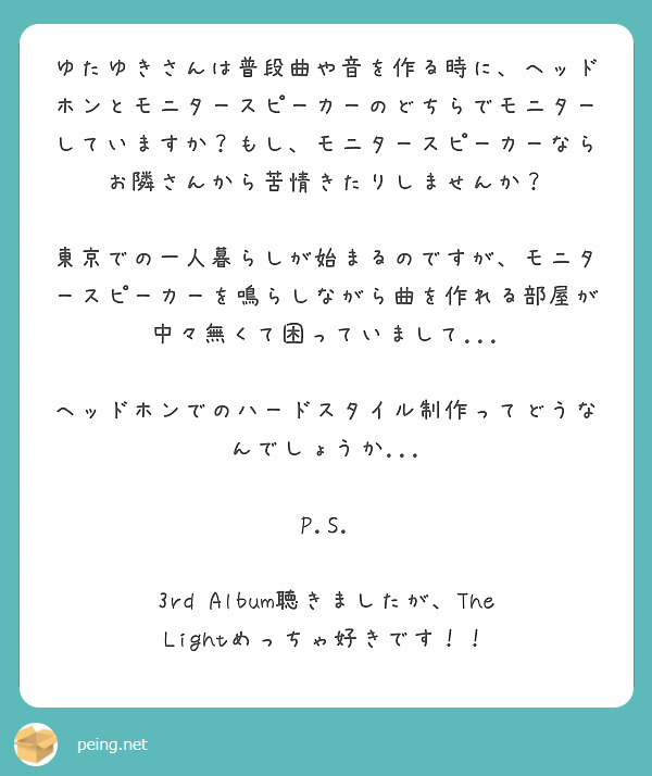 ゆたゆきさんは普段曲や音を作る時に、ヘッドホンとモニタースピーカーのどちらでモニターしていますか？もし、モニタースピーカーならお隣さんから苦情きたりしませんか？

東京での一人暮らしが始まるのですが、モニタースピーカーを鳴らしながら曲を作れる部屋が中々無くて困っていまして...

ヘッドホンでのハードスタイル制作ってどうなんでしょうか...

P.S.

3rd Album聴きましたが、The Lightめっちゃ好きです！！