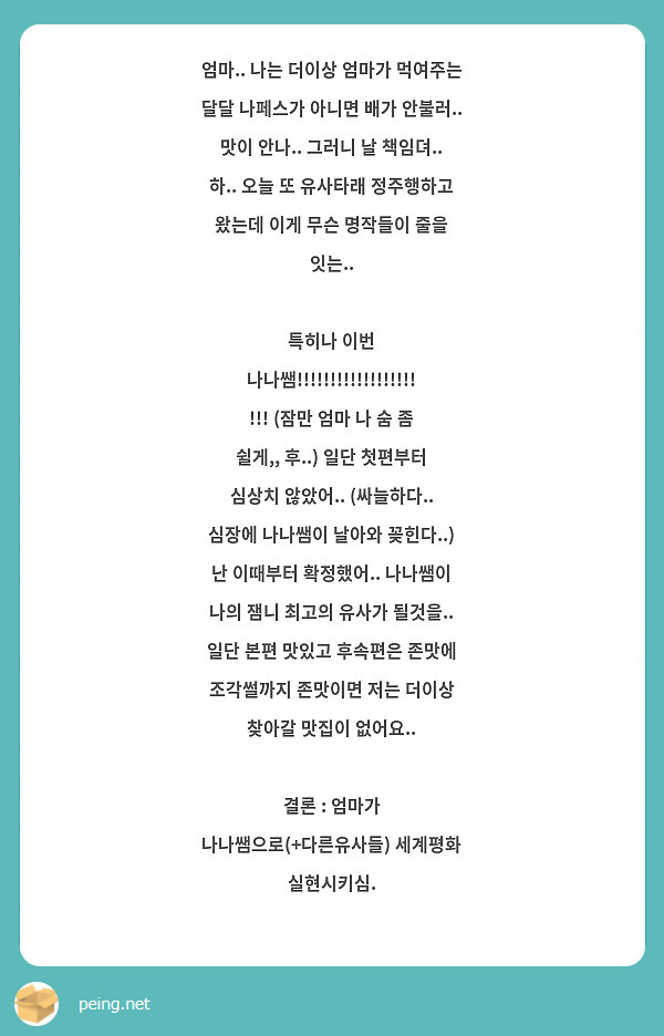 엄마.. 나는 더이상 엄마가 먹여주는 달달 나페스가 아니면 배가 안불러.. 맛이 안나.. 그러니 날 | Peing -질문함- 엄마.. 나는 더이상 엄마가 먹여주는 달달 나페스가 아니면 배가 안불러.. 맛이 안나.. 그러니 날 | Peing -질문함-