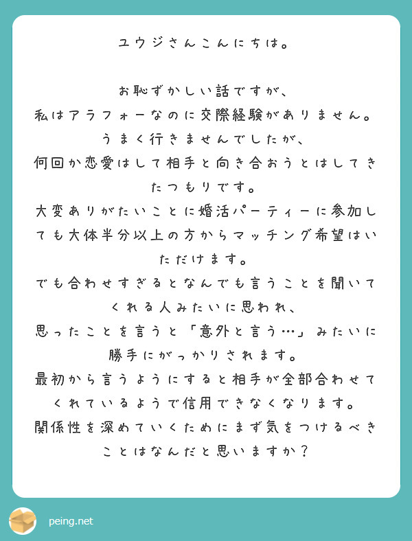 ユウジさんこんにちは。

お恥ずかしい話ですが、
私はアラフォーなのに交際経験がありません。
うまく行きませんでしたが、
何回か恋愛はして相手と向き合おうとはしてきたつもりです。
大変ありがたいことに婚活パーティーに参加しても大体半分以上の方からマッチング希望はいただけます。
でも合わせすぎるとなんでも言うことを聞いてくれる人みたいに思われ、
思ったことを言うと「意外と言う…」みたいに勝手にがっかりされます。
最初から言うようにすると相手が全部合わせてくれているようで信用できなくなります。
関係性を深めていくためにまず気をつけるべきことはなんだと思いますか？