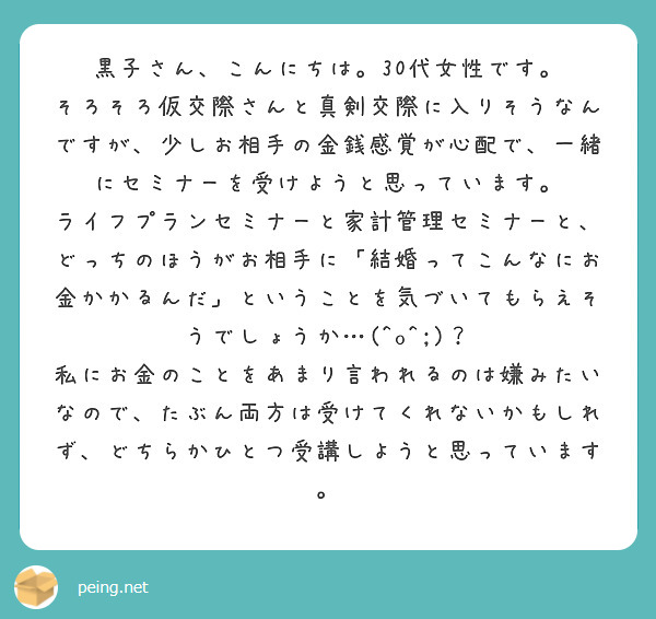 黒子さん、こんにちは。30代女性です。
そろそろ仮交際さんと真剣交際に入りそうなんですが、少しお相手の金銭感覚が心配で、一緒にセミナーを受けようと思っています。
ライフプランセミナーと家計管理セミナーと、どっちのほうがお相手に「結婚ってこんなにお金かかるんだ」ということを気づいてもらえそうでしょうか…(^o^;)？
私にお金のことをあまり言われるのは嫌みたいなので、たぶん両方は受けてくれないかもしれず、どちらかひとつ受講しようと思っています。




